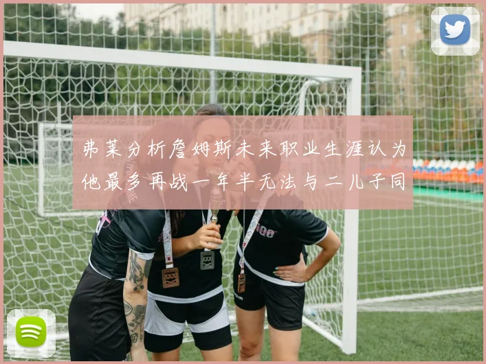 弗莱分析詹姆斯未来职业生涯认为他最多再战一年半无法与二儿子同场竞技