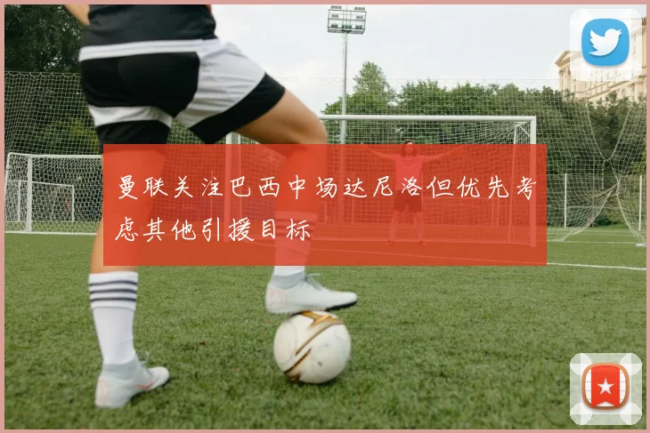 曼联关注巴西中场达尼洛但优先考虑其他引援目标